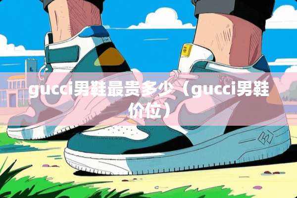 gucci男鞋最贵多少（gucci男鞋价位）