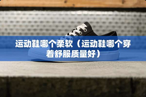 运动鞋哪个柔软（运动鞋哪个穿着舒服质量好）