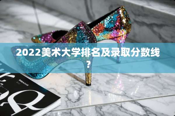2022美术大学排名及录取分数线？