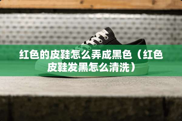 红色的皮鞋怎么弄成黑色（红色皮鞋发黑怎么清洗）