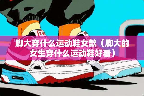 脚大穿什么运动鞋女款（脚大的女生穿什么运动鞋好看）