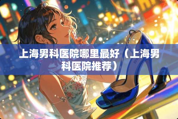上海男科医院哪里最好（上海男科医院推荐）