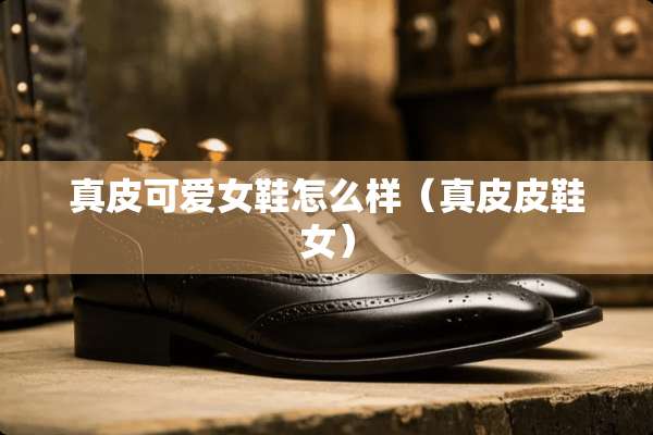 真皮可爱女鞋怎么样（真皮皮鞋女）