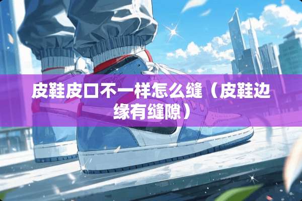 皮鞋皮口不一样怎么缝（皮鞋边缘有缝隙）