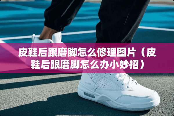 皮鞋后跟磨脚怎么修理图片（皮鞋后跟磨脚怎么办小妙招）