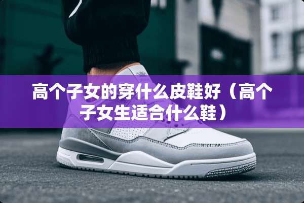 高个子女的穿什么皮鞋好（高个子女生适合什么鞋）
