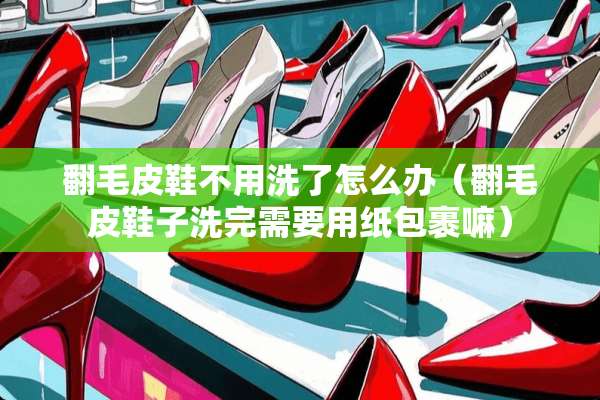 翻毛皮鞋不用洗了怎么办（翻毛皮鞋子洗完需要用纸包裹嘛）