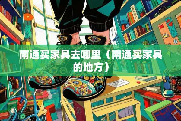 南通买家具去哪里（南通买家具的地方）