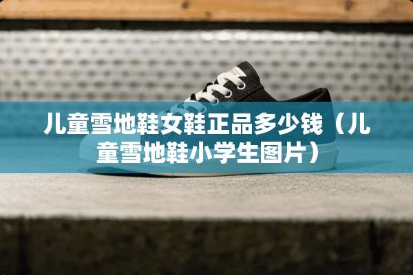 儿童雪地鞋女鞋正品多少钱（儿童雪地鞋小学生图片）
