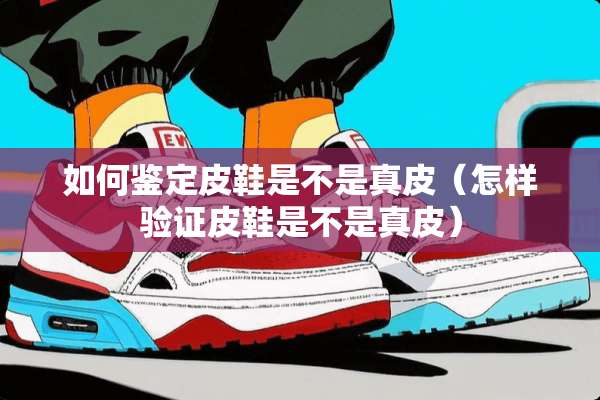 如何鉴定皮鞋是不是真皮（怎样验证皮鞋是不是真皮）
