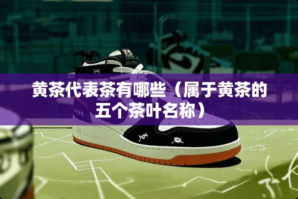黄茶代表茶有哪些（属于黄茶的五个茶叶名称）