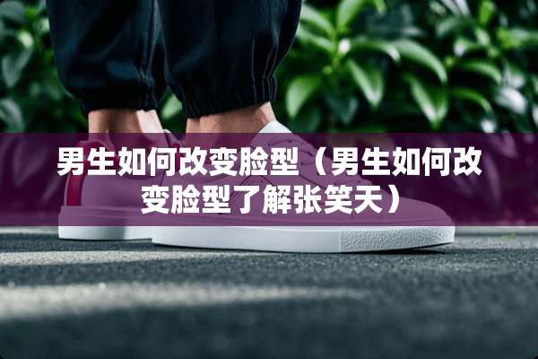 男生如何改变脸型（男生如何改变脸型了解张笑天）