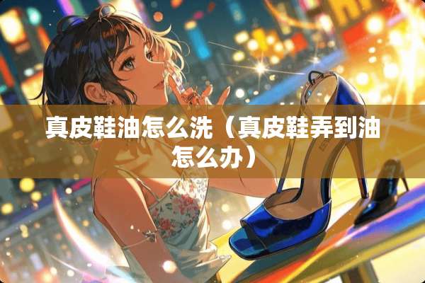 真皮鞋油怎么洗（真皮鞋弄到油怎么办）