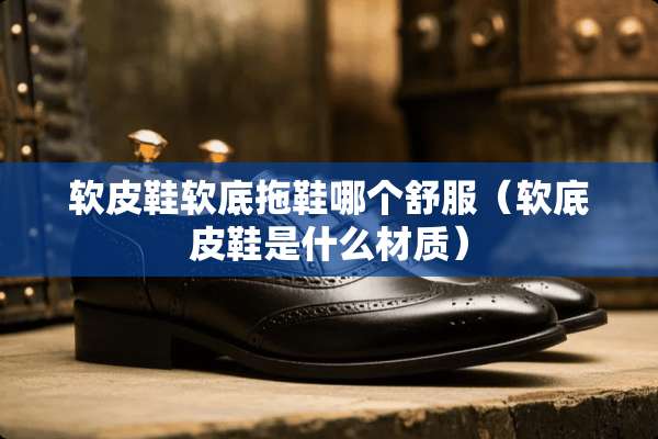 软皮鞋软底拖鞋哪个舒服（软底皮鞋是什么材质）