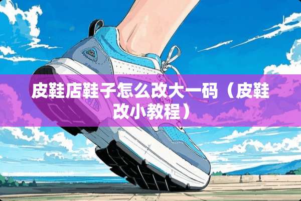 皮鞋店鞋子怎么改大**（皮鞋改小教程）
