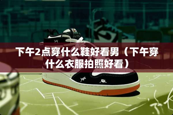 下午2点穿什么鞋好看男（下午穿什么衣服拍照好看）