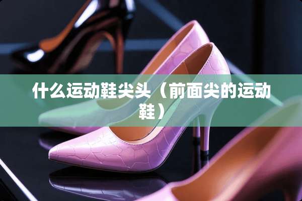 什么运动鞋尖头（前面尖的运动鞋）