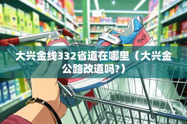 大兴金线332省道在哪里（大兴金公路改道吗?）