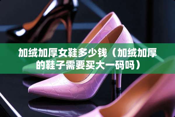 加绒加厚女鞋多少钱（加绒加厚的鞋子需要买大**吗）