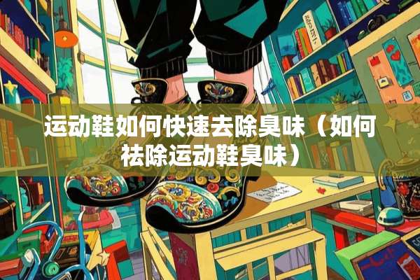 运动鞋如何快速去除臭味（如何祛除运动鞋臭味）