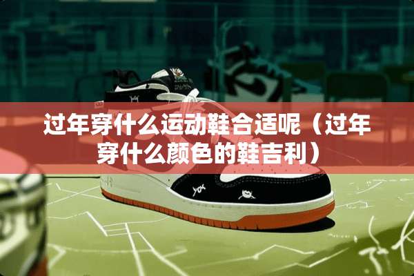 过年穿什么运动鞋合适呢（过年穿什么颜色的鞋吉利）