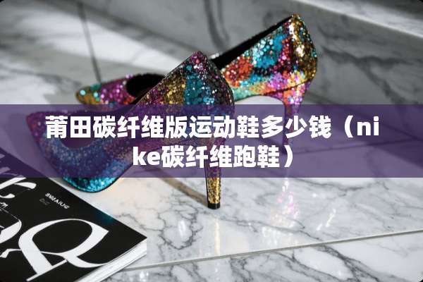 莆田碳纤维版运动鞋多少钱（nike碳纤维跑鞋）