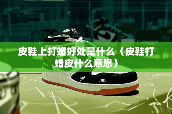 皮鞋上打蜡好处是什么（皮鞋打蜡皮什么意思）