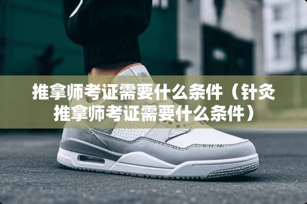 推拿师考证需要什么条件（针灸推拿师考证需要什么条件）