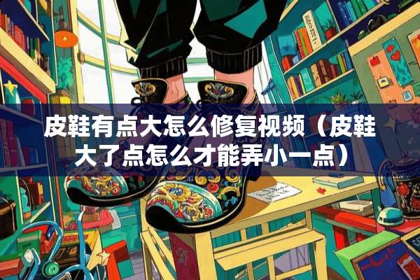 皮鞋有点大怎么修复视频（皮鞋大了点怎么才能弄小一点）