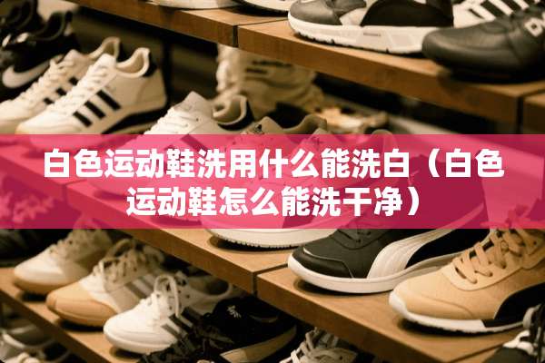 白色运动鞋洗用什么能洗白（白色运动鞋怎么能洗干净）