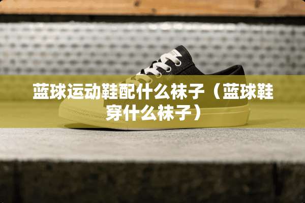 蓝球运动鞋配什么袜子（蓝球鞋穿什么袜子）