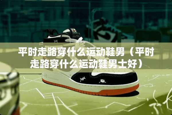 平时走路穿什么运动鞋男（平时走路穿什么运动鞋男士好）