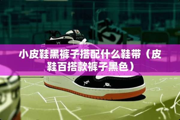 小皮鞋黑裤子搭配什么鞋带（皮鞋百搭款裤子黑色）