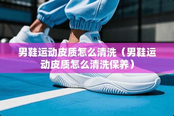 男鞋运动皮质怎么清洗（男鞋运动皮质怎么清洗保养）