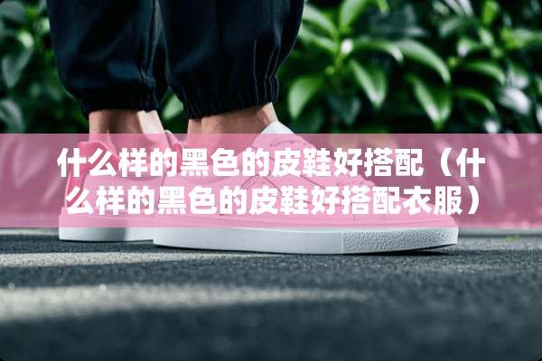 什么样的黑色的皮鞋好搭配（什么样的黑色的皮鞋好搭配衣服）