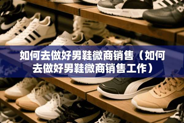 如何去做好男鞋微商销售（如何去做好男鞋微商销售工作）