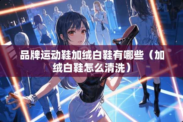 品牌运动鞋加绒白鞋有哪些（加绒白鞋怎么清洗）