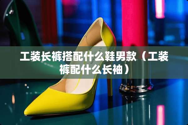 工装长裤搭配什么鞋男款（工装裤配什么长袖）
