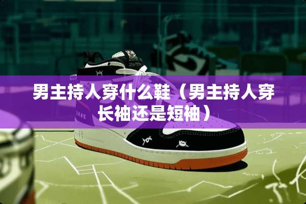 男主持人穿什么鞋（男主持人穿长袖还是短袖）