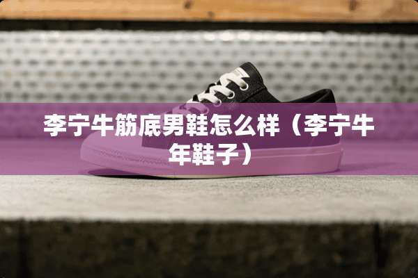 李宁牛筋底男鞋怎么样（李宁牛年鞋子）