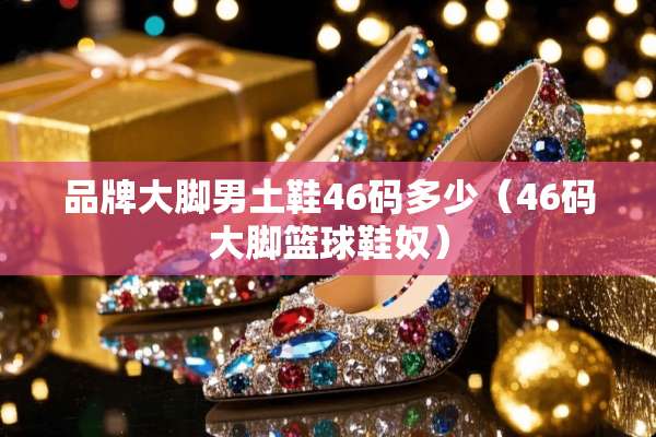 品牌大脚男土鞋46码多少（46码大脚篮球鞋*）