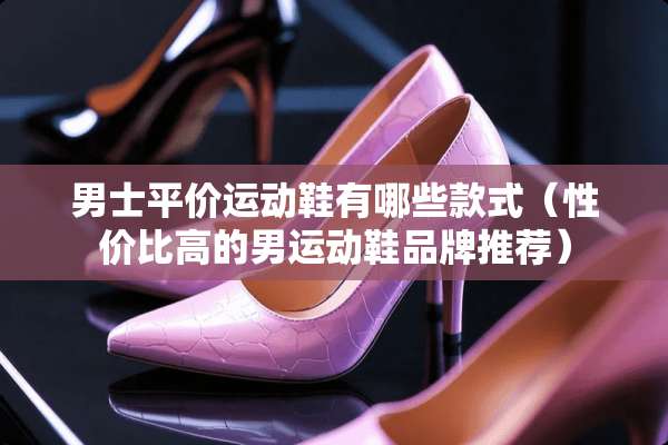 男士平价运动鞋有哪些款式（性价比高的男运动鞋品牌推荐）