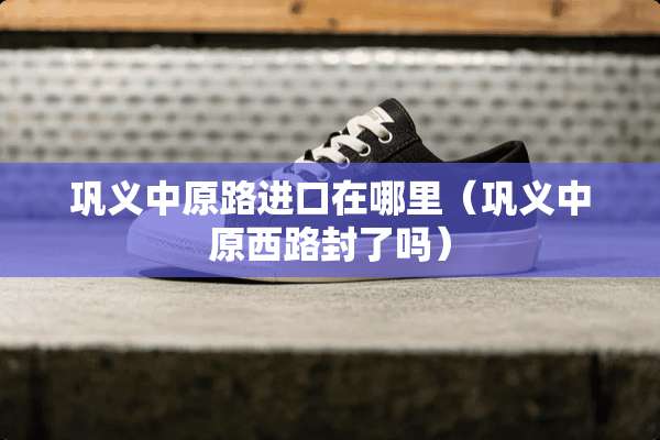 巩义中原路进口在哪里（巩义中原西路封了吗）