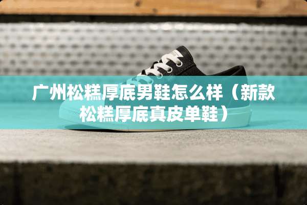 广州松糕厚底男鞋怎么样（新款松糕厚底真皮单鞋）