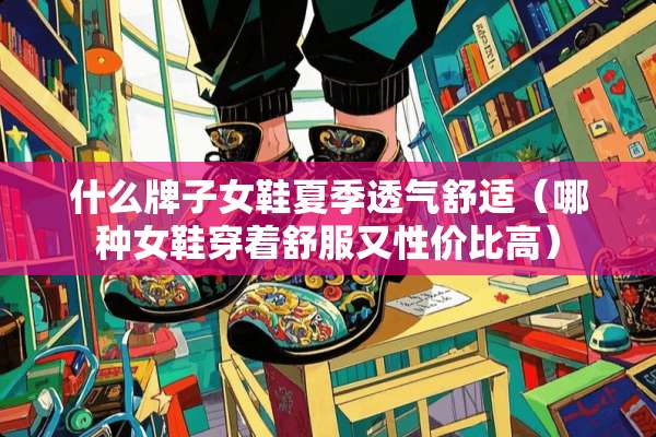什么牌子女鞋夏季透气舒适（哪种女鞋穿着舒服又性价比高）