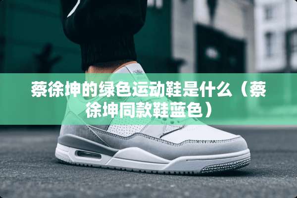 蔡徐坤的绿色运动鞋是什么（蔡徐坤同款鞋蓝色）