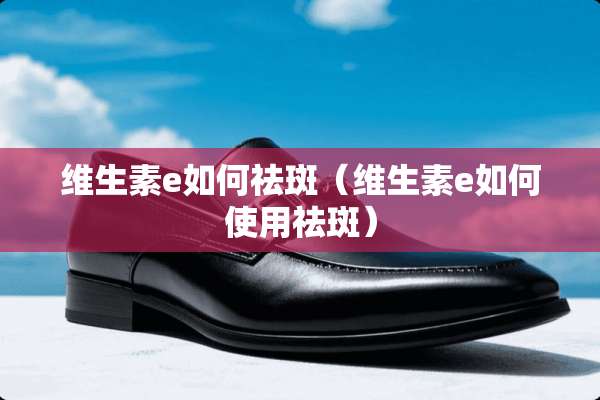 维生素e如何祛斑（维生素e如何使用祛斑）