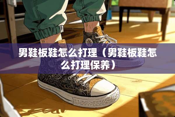 男鞋板鞋怎么打理（男鞋板鞋怎么打理保养）