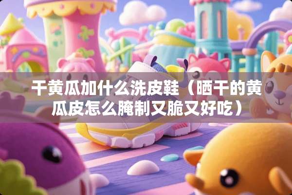 干黄瓜加什么洗皮鞋（晒干的黄瓜皮怎么腌制又脆又好吃）