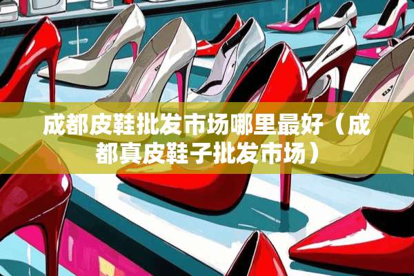 成都皮鞋批发市场哪里最好（成都真皮鞋子批发市场）